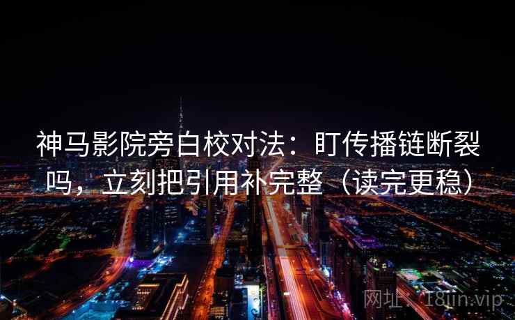 神马影院旁白校对法：盯传播链断裂吗，立刻把引用补完整（读完更稳）