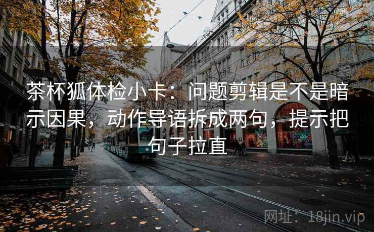 茶杯狐体检小卡：问题剪辑是不是暗示因果，动作导语拆成两句，提示把句子拉直