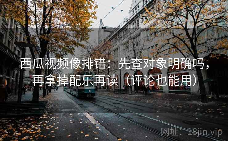 西瓜视频像排错：先查对象明确吗，再拿掉配乐再读（评论也能用）