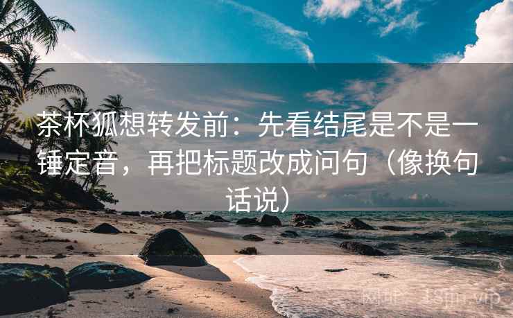 茶杯狐想转发前：先看结尾是不是一锤定音，再把标题改成问句（像换句话说）