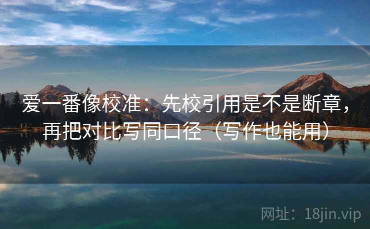 爱一番像校准：先校引用是不是断章，再把对比写同口径（写作也能用）