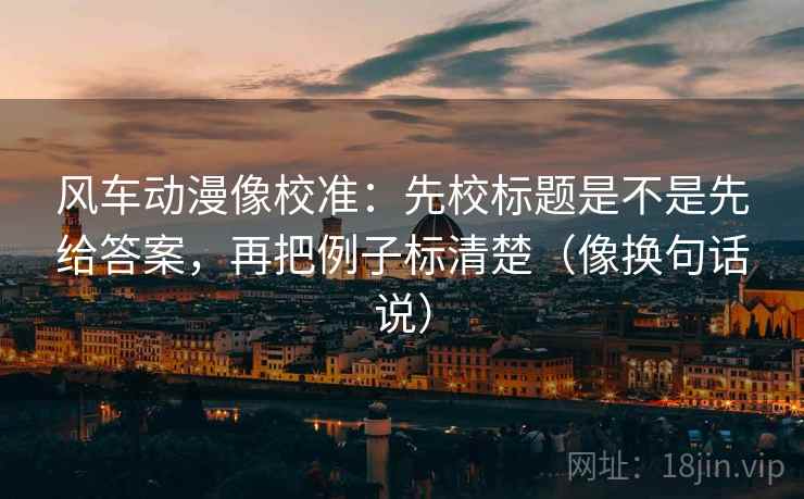 风车动漫像校准：先校标题是不是先给答案，再把例子标清楚（像换句话说）