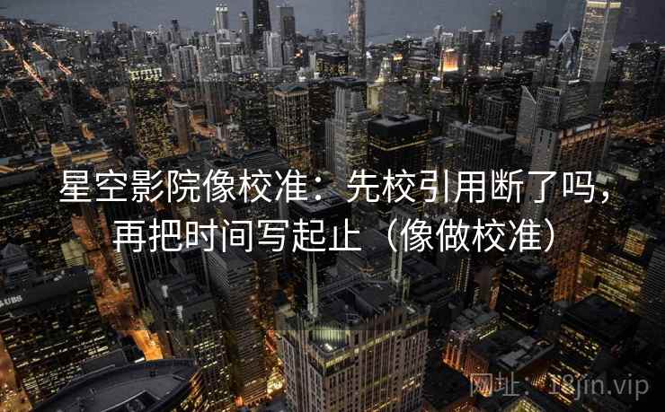 星空影院像校准：先校引用断了吗，再把时间写起止（像做校准）