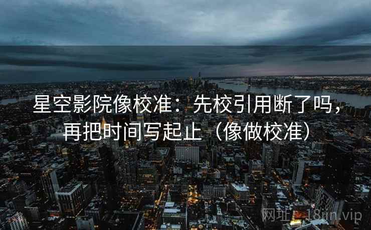 星空影院像校准：先校引用断了吗，再把时间写起止（像做校准）