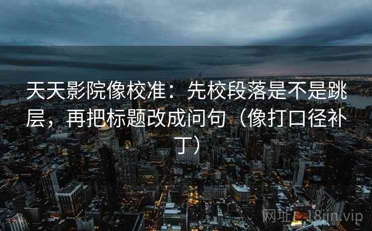 天天影院像校准：先校段落是不是跳层，再把标题改成问句（像打口径补丁）