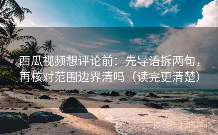 西瓜视频想评论前：先导语拆两句，再核对范围边界清吗（读完更清楚）