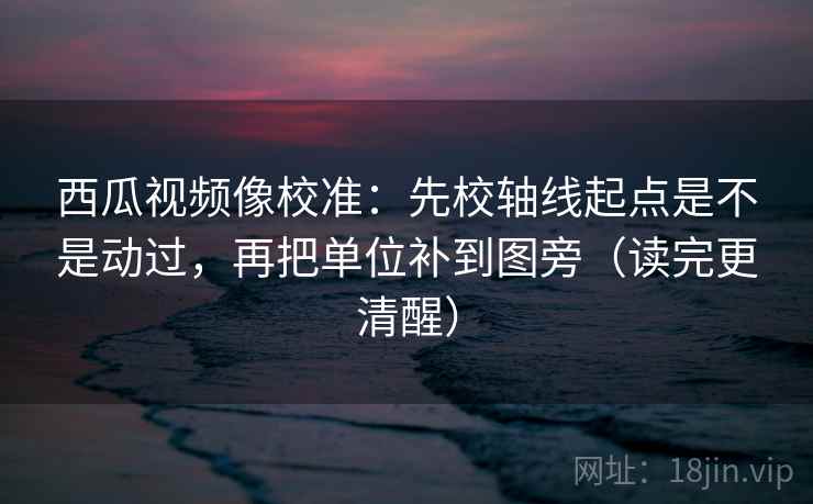 西瓜视频像校准：先校轴线起点是不是动过，再把单位补到图旁（读完更清醒）