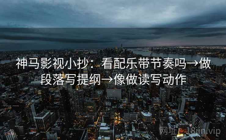 神马影视小抄：看配乐带节奏吗→做段落写提纲→像做读写动作