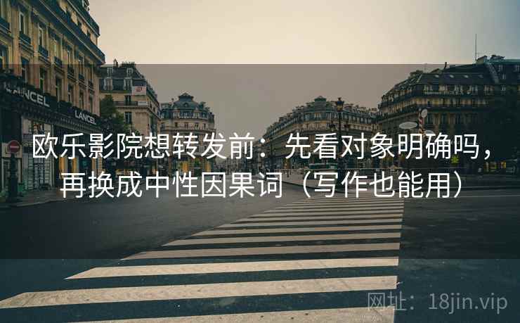 欧乐影院想转发前：先看对象明确吗，再换成中性因果词（写作也能用）