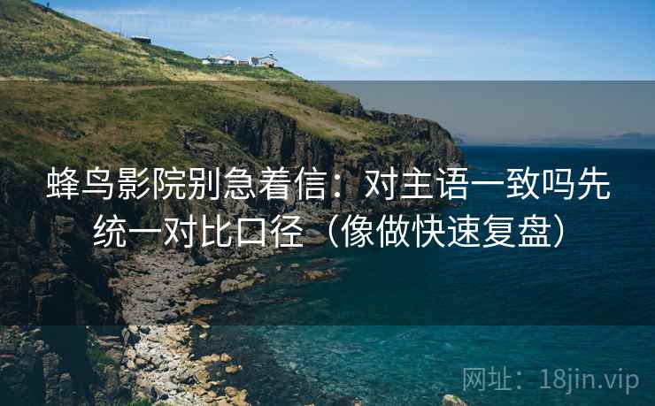 蜂鸟影院别急着信：对主语一致吗先统一对比口径（像做快速复盘）