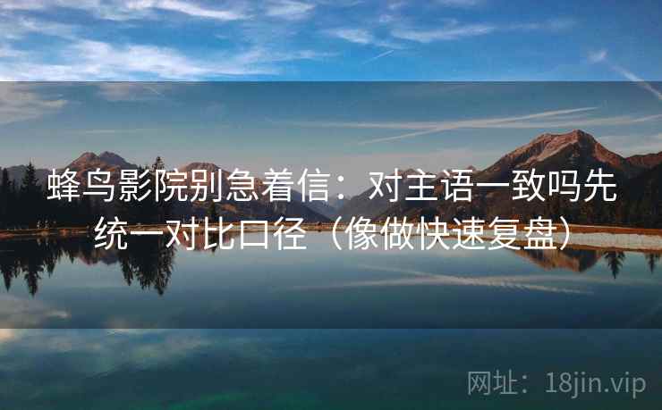 蜂鸟影院别急着信：对主语一致吗先统一对比口径（像做快速复盘）