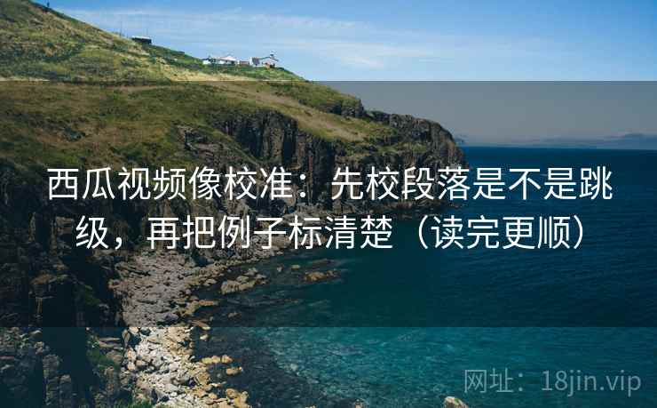 西瓜视频像校准：先校段落是不是跳级，再把例子标清楚（读完更顺）