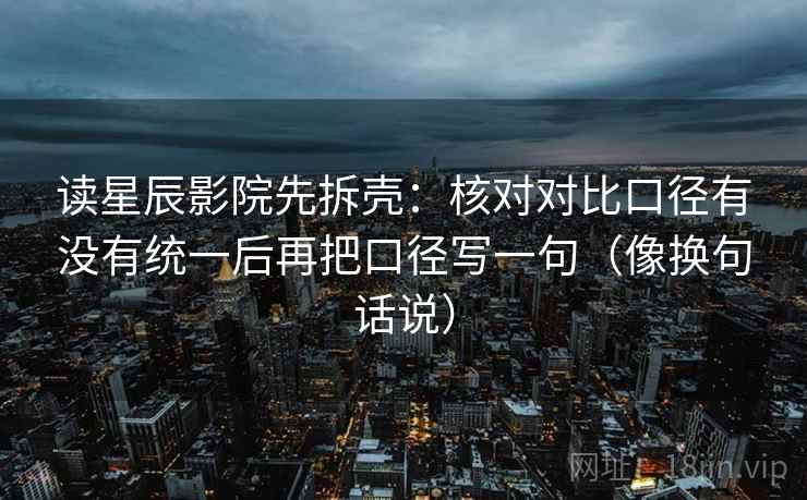 读星辰影院先拆壳：核对对比口径有没有统一后再把口径写一句（像换句话说）