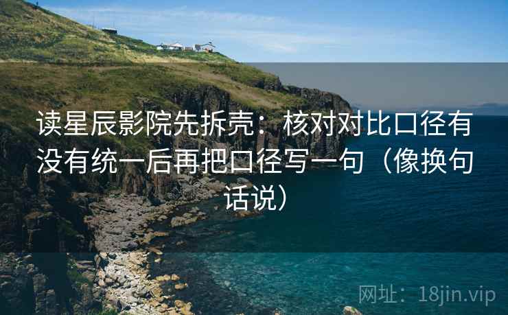 读星辰影院先拆壳：核对对比口径有没有统一后再把口径写一句（像换句话说）