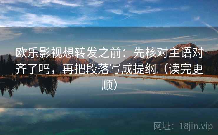 欧乐影视想转发之前：先核对主语对齐了吗，再把段落写成提纲（读完更顺）