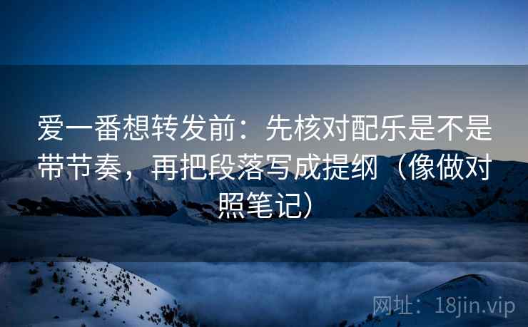 爱一番想转发前：先核对配乐是不是带节奏，再把段落写成提纲（像做对照笔记）