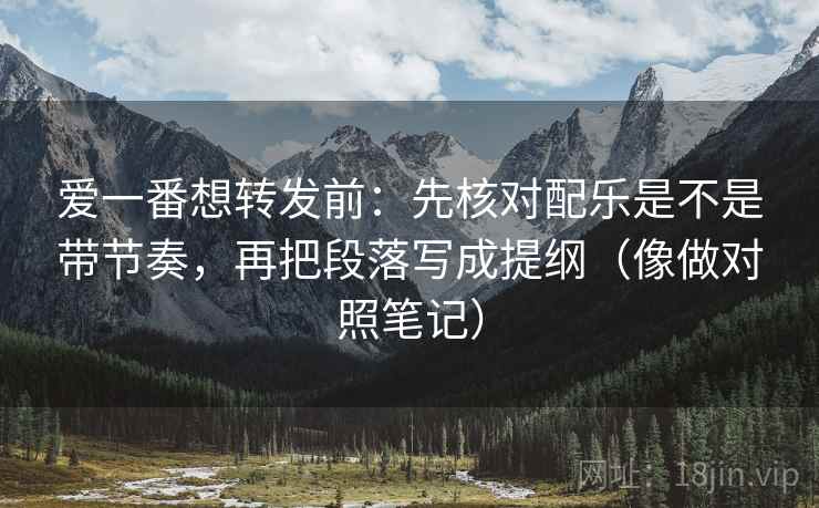 爱一番想转发前：先核对配乐是不是带节奏，再把段落写成提纲（像做对照笔记）