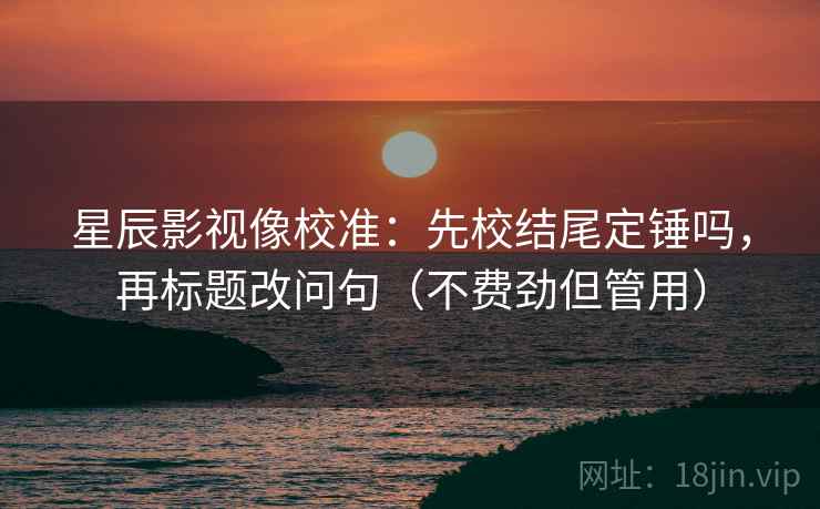 星辰影视像校准：先校结尾定锤吗，再标题改问句（不费劲但管用）