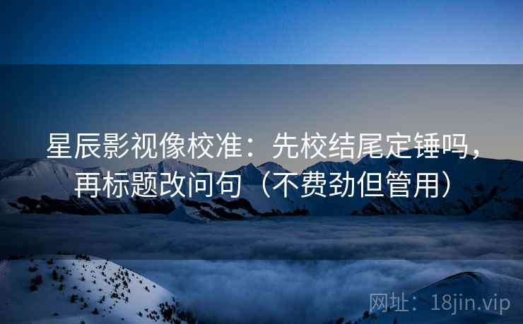 星辰影视像校准：先校结尾定锤吗，再标题改问句（不费劲但管用）
