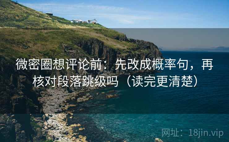 微密圈想评论前：先改成概率句，再核对段落跳级吗（读完更清楚）