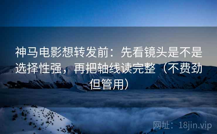 神马电影想转发前：先看镜头是不是选择性强，再把轴线读完整（不费劲但管用）