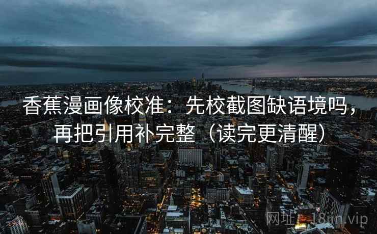 香蕉漫画像校准:先校截图缺语境吗,再把引用补完整(读完更清醒) 香蕉漫画像校准:先校截图缺语境吗,再把引用补完整(读完更清醒)
