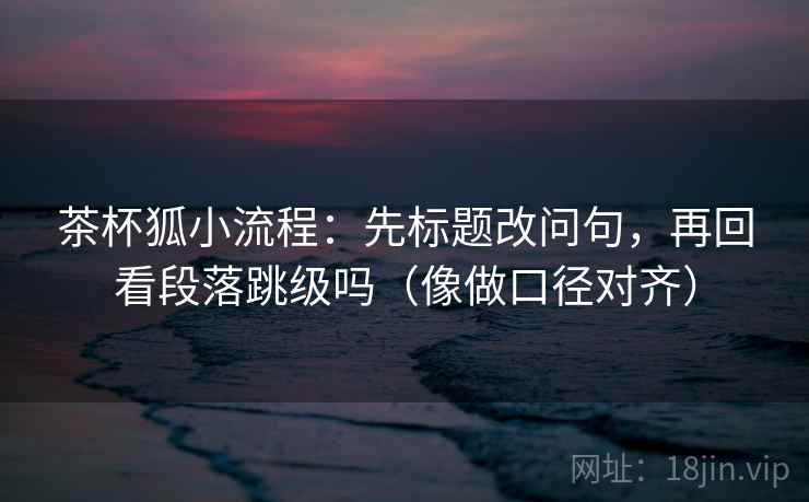 茶杯狐小流程：先标题改问句，再回看段落跳级吗（像做口径对齐）