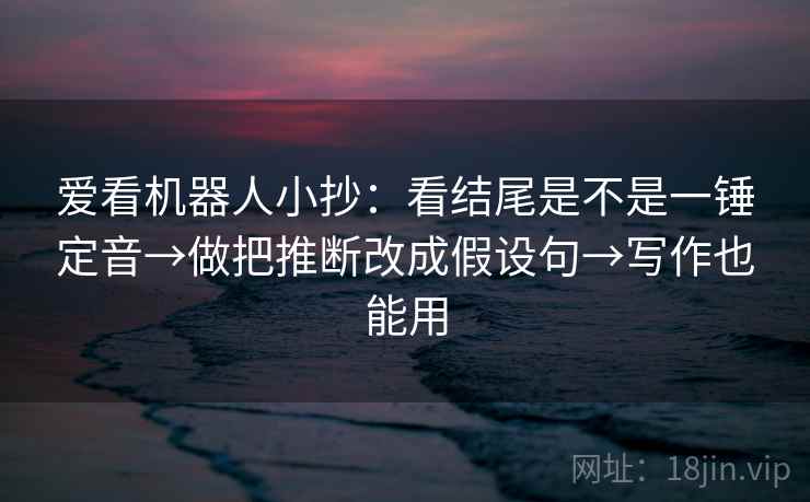 爱看机器人小抄:看结尾是不是一锤定音→做把推断改成假设句→写作也能用 爱看机器人小抄:看结尾是不是一锤定音→做把推断改成假设句→写作也能用