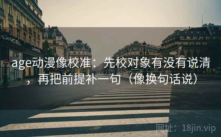 age动漫像校准：先校对象有没有说清，再把前提补一句（像换句话说）