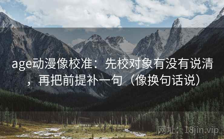 age动漫像校准：先校对象有没有说清，再把前提补一句（像换句话说）