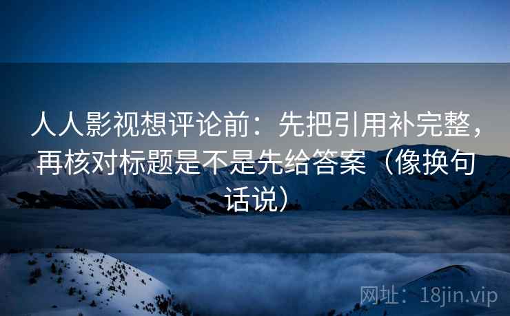 人人影视想评论前:先把引用补完整,再核对标题是不是先给答案(像换句话说) 人人影视想评论前:先把引用补完整,再核对标题是不是先给答案(像换句话说)