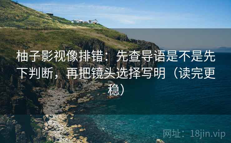 柚子影视像排错：先查导语是不是先下判断，再把镜头选择写明（读完更稳）